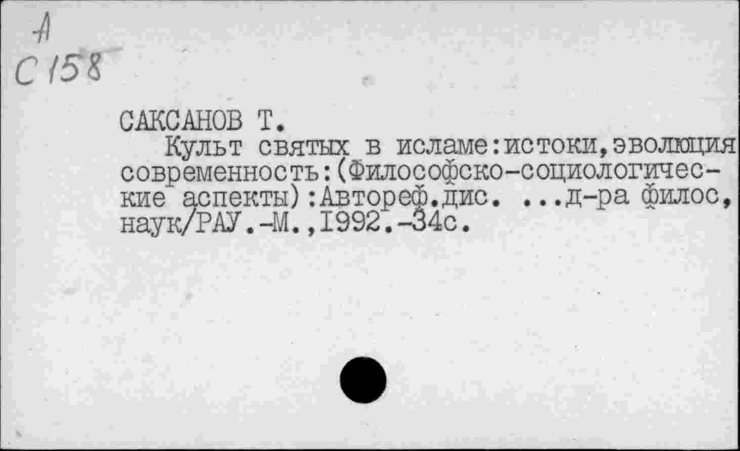 ﻿С /5%
САКСАНОВ Т.
Культ святых в исламе:истоки,эволюция современность:(Философско-социологические аспекты):Автореф.дис. ...д-ра филос, наук/РАУ.-М.,1992.-34с.